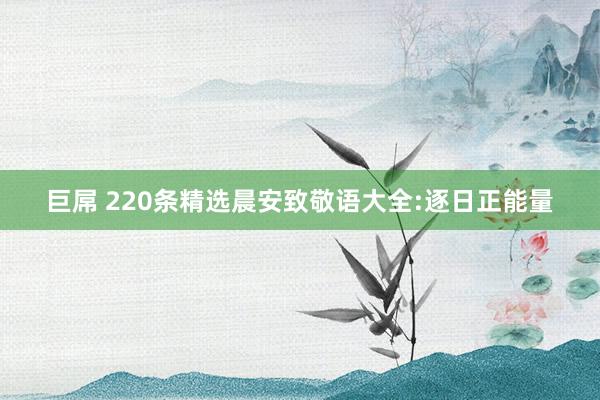 巨屌 220条精选晨安致敬语大全:逐日正能量