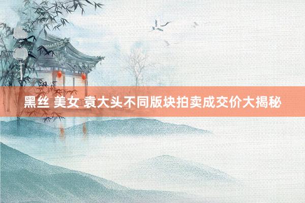 黑丝 美女 袁大头不同版块拍卖成交价大揭秘