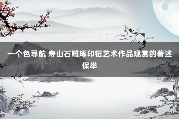 一个色导航 寿山石雕琢印钮艺术作品观赏的著述保举