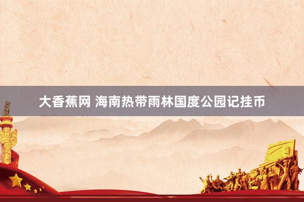 大香蕉网 海南热带雨林国度公园记挂币