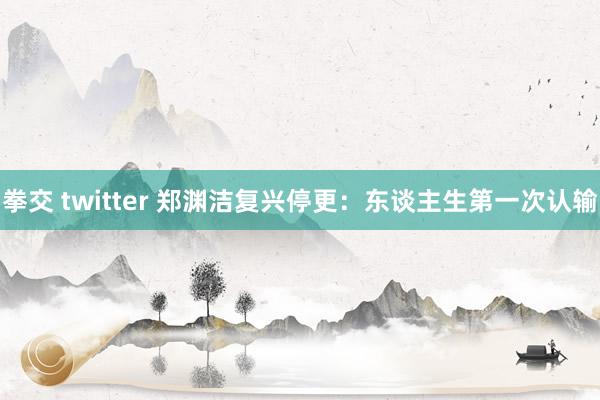 拳交 twitter 郑渊洁复兴停更：东谈主生第一次认输