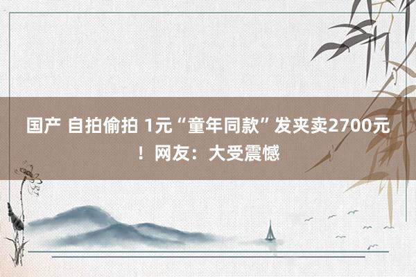 国产 自拍偷拍 1元“童年同款”发夹卖2700元！网友：大受震憾