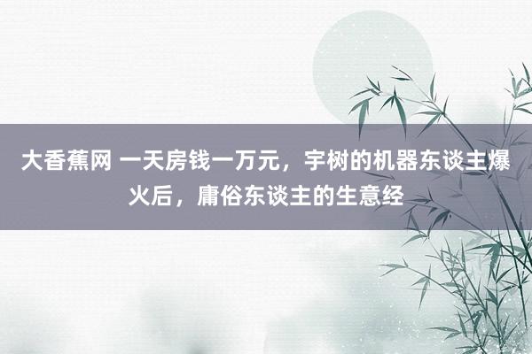 大香蕉网 一天房钱一万元，宇树的机器东谈主爆火后，庸俗东谈主的生意经