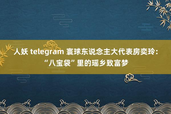 人妖 telegram 寰球东说念主大代表房奕玲：“八宝袋”里的瑶乡致富梦