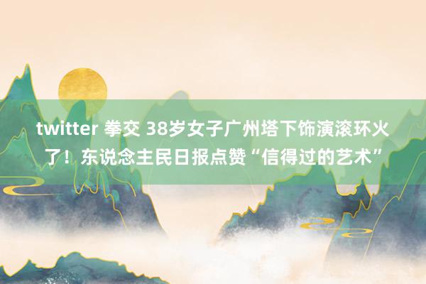 twitter 拳交 38岁女子广州塔下饰演滚环火了！东说念主民日报点赞“信得过的艺术”