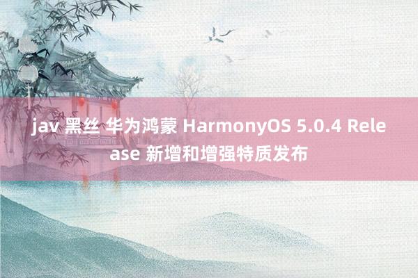 jav 黑丝 华为鸿蒙 HarmonyOS 5.0.4 Release 新增和增强特质发布