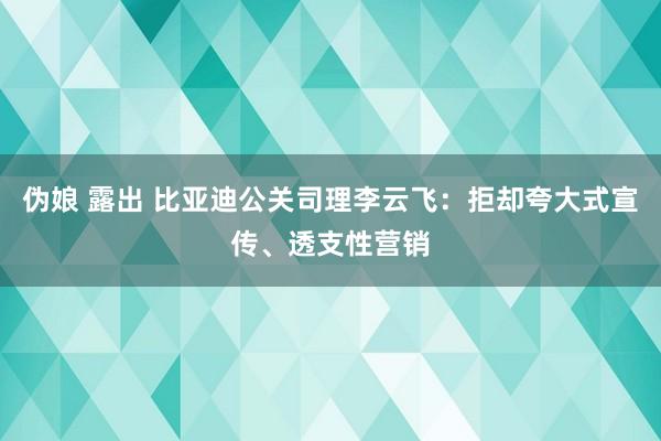 伪娘 露出 比亚迪公关司理李云飞：拒却夸大式宣传、透支性营销