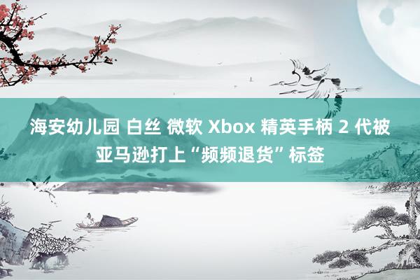 海安幼儿园 白丝 微软 Xbox 精英手柄 2 代被亚马逊打上“频频退货”标签